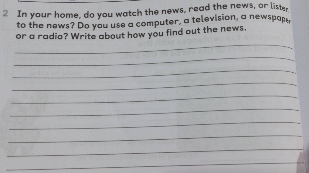 In your home, do you watch the news, read the news, or listen 
to the news? Do you use a computer, a television, a newspaper 
or a radio? Write about how you find out the news. 
_ 
_ 
_ 
_ 
_ 
_ 
_ 
_ 
_ 
_