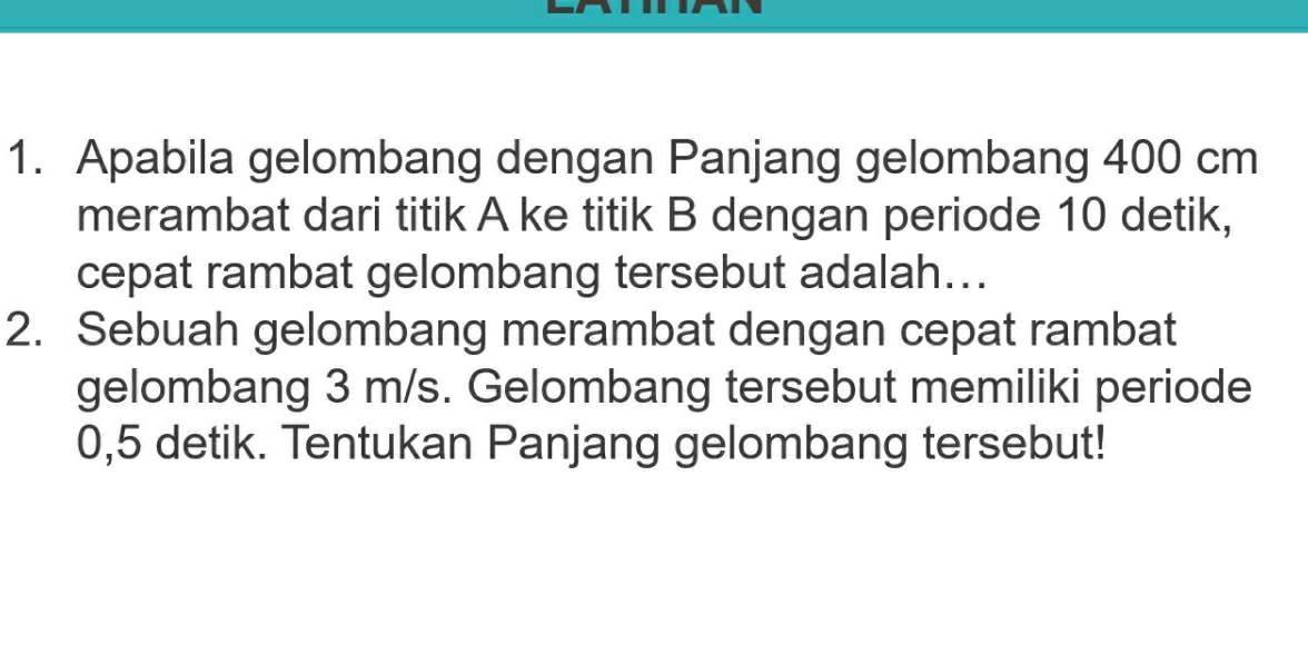 Apabila gelombang dengan Panjang gelombang 400 cm
merambat dari titik A ke titik B dengan periode 10 detik, 
cepat rambat gelombang tersebut adalah... 
2. Sebuah gelombang merambat dengan cepat rambat 
gelombang 3 m/s. Gelombang tersebut memiliki periode
0,5 detik. Tentukan Panjang gelombang tersebut!