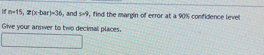 If n=15, overline x(x-bar)=36 , and s=9 , find the margin of error at a 90% confidence level 
Give your answer to two decimal places.