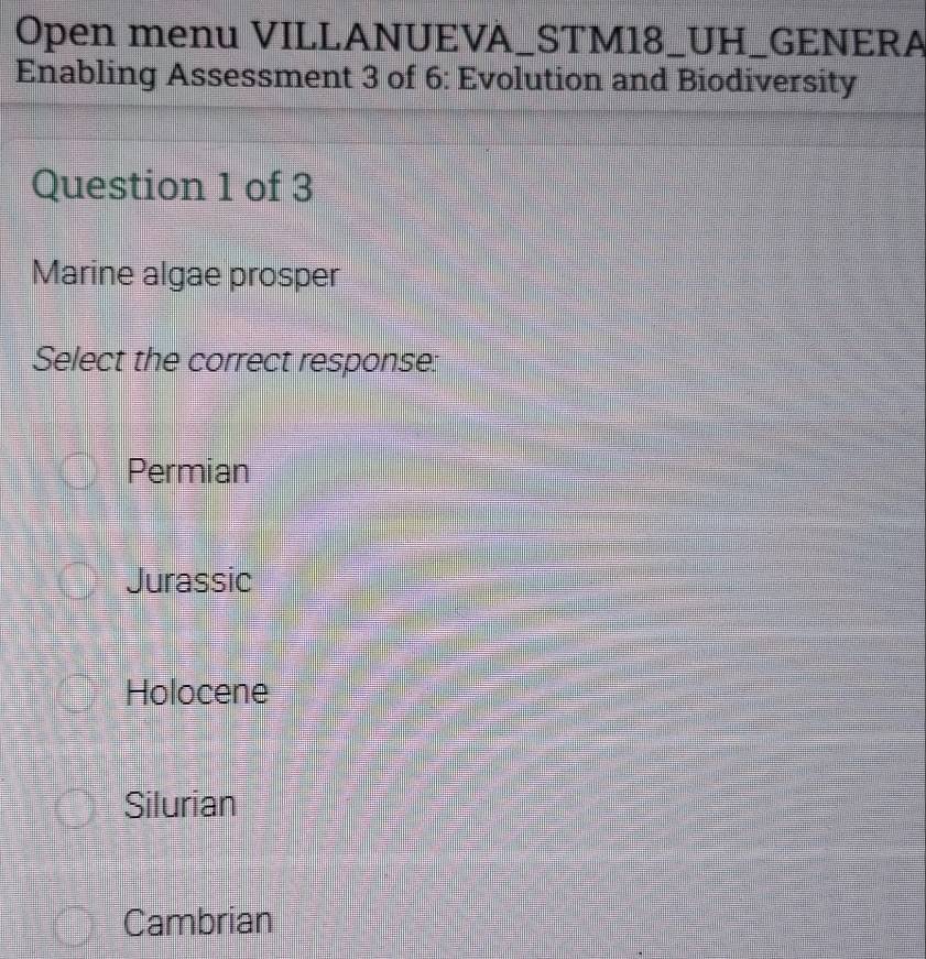 Open menu VILLANUEVA_STM18_UH_GENERA
Enabling Assessment 3 of 6: Evolution and Biodiversity
Question 1 of 3
Marine algae prosper
Select the correct response:
Permian
Jurassic
Holocene
Silurian
Cambrian