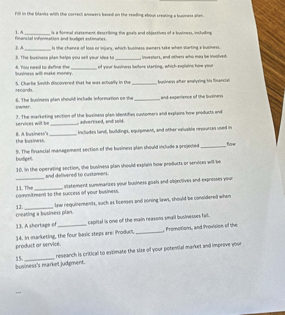 Fill in the blanks with the correct answers based on the reading about creating a business plan. 
1. A_ ls a formal statement describing the goals and objectives of a business, including 
financial information and budget estimates. 
2. A_ is the chance of loss or injury, which business owners take when starting a business. 
3. The business plan helps you sell your idea to _, investors, and others who may be involved. 
4. You need to define the _of your business before starting, which explains how your 
business will make money. 
5. Charlie Smith discovered that he was actually in the _business after analyzing his financial 
records. 
6. The business plan should include information on the _and experience of the business 
owner. 
7. The marketing section of the business plan identifies customers and explains how products and 
services will be _, advertised, and sold. 
8. A business's_ includes land, buildings, equipment, and other valuable resources used in 
the business. 
9. The financial management section of the business plan should include a projected _flow 
budget. 
10. In the operating section, the business plan should explain how products or services will be 
and delivered to customers. 
_11. The_ statement summarizes your business goals and objectives and expresses your 
commitment to the success of your business. 
12._ law requirements, such as licenses and zoning laws, should be considered when 
creating a business plan. 
13. A shortage of capital is one of the main reasons small businesses fail. 
14. In marketing, the four basic steps are: Product, _, Promotions, and Provision of the 
product or service. 
15._ research is critical to estimate the size of your potential market and improve your 
business's market judgment.