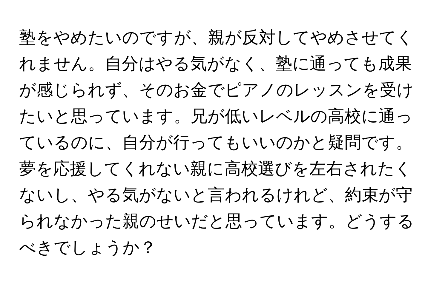 塾をやめたいのですが、親が反対してやめさせてくれません。自分はやる気がなく、塾に通っても成果が感じられず、そのお金でピアノのレッスンを受けたいと思っています。兄が低いレベルの高校に通っているのに、自分が行ってもいいのかと疑問です。夢を応援してくれない親に高校選びを左右されたくないし、やる気がないと言われるけれど、約束が守られなかった親のせいだと思っています。どうするべきでしょうか？