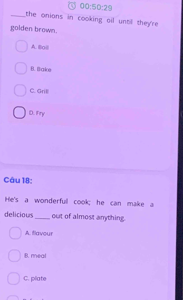 00:50:29 
_the onions in cooking oil until they're.
golden brown.
A. Boil
B. Bake
C. Grill
D. Fry
Câu 18:
He's a wonderful cook; he can make a
delicious _out of almost anything.
A. flavour
B. meal
C. plate