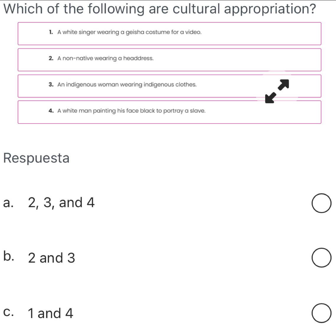 Which of the following are cultural appropriation?
1. A white singer wearing a geisha costume for a video.
2. A non-native wearing a headdress.
3. An indigenous woman wearing indigenous clothes.
4. A white man painting his face black to portray a slave.
Respuesta
a. 2, 3, and 4
b. 2 and 3
c. 1 and 4