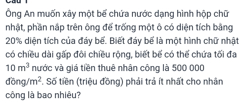 Cau 
Ông An muốn xây một bể chứa nước dạng hình hộp chữ 
nhật, phần nắp trên ông để trống một ô có diện tích bằng
20% diện tích của đáy bể. Biết đáy bể là một hình chữ nhật 
có chiều dài gấp đôi chiều rộng, biết bể có thể chứa tối đa
10m^3 nước và giá tiền thuê nhân công là 500 000
dong/m^2. Số tiền (triệu đồng) phải trả ít nhất cho nhân 
công là bao nhiêu?