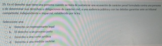 Es el derecho que tiene una persona cuando se trata de sustanciar una acusación de carácter penal formulada contra una persona
o de determinar sus derechos u obligaciones de carácter civil, a una audiencia pública y con las debidas garantías ante un tribunal
competente, independiente e imparcial, establecido por la ley,
Seleccione una:
a. Derecho un representante legal
b. El derecho a un proceso justo
c. Derecho a una corte juridica
d. Derecho a una medida cautelar.