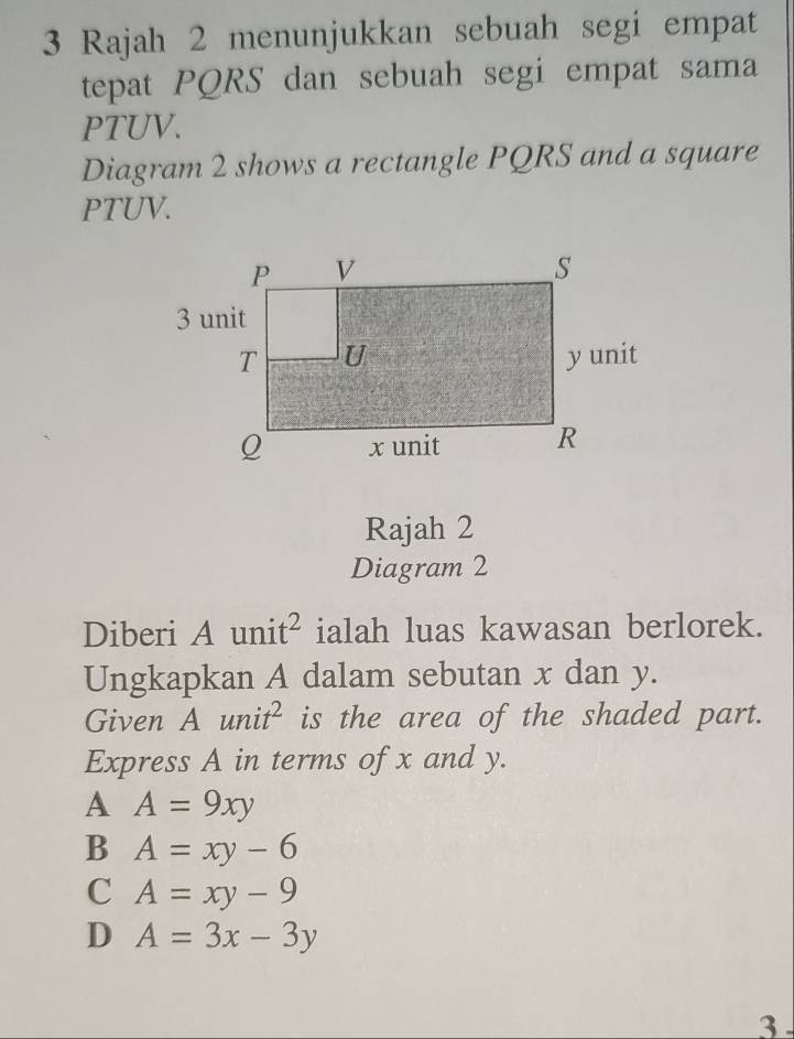 Rajah 2 menunjukkan sebuah segi empat
tepat PQRS dan sebuah segi empat sama
PTUV.
Diagram 2 shows a rectangle PQRS and a square
PTUV.
Rajah 2
Diagram 2
Diberi A uni t^2 ialah luas kawasan berlorek.
Ungkapkan A dalam sebutan x dan y.
Given Aunit^2 is the area of the shaded part.
Express A in terms of x and y.
A A=9xy
B A=xy-6
C A=xy-9
D A=3x-3y
3 .