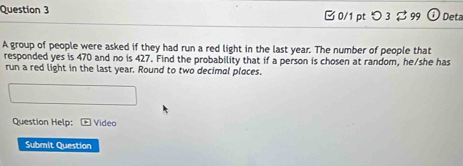 Deta 
0/1 pt つ 3 % 99 
A group of people were asked if they had run a red light in the last year. The number of people that 
responded yes is 470 and no is 427. Find the probability that if a person is chosen at random, he/she has 
run a red light in the last year. Round to two decimal places. 
Question Help: Video 
Submit Question