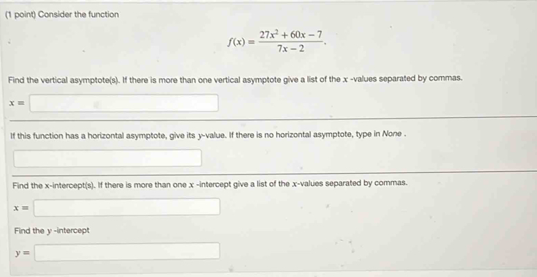 Consider the function
f(x)= (27x^2+60x-7)/7x-2 . 
Find the vertical asymptote(s). If there is more than one vertical asymptote give a list of the x -values separated by commas.
x=□
If this function has a horizontal asymptote, give its y -value. If there is no horizontal asymptote, type in None . 
□ 
Find the x-intercept(s). If there is more than one x -intercept give a list of the x -values separated by commas.
x=□
Find the y -intercept
y=□