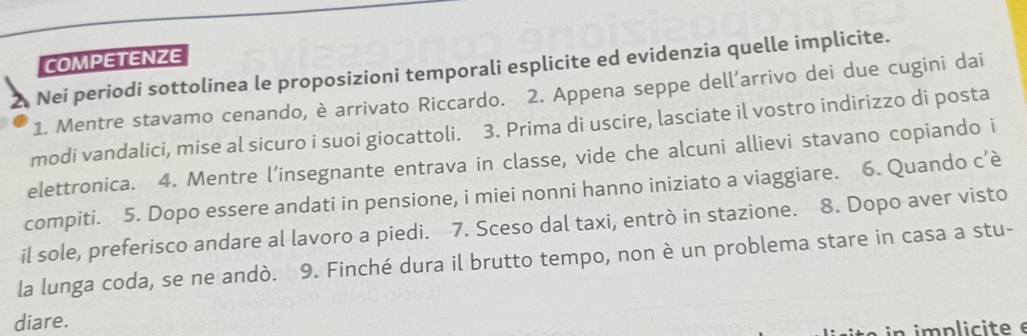 COMPETENZE 
Nei periodi sottolinea le proposizioni temporali esplicite ed evidenzia quelle implicite. 
1. Mentre stavamo cenando, è arrivato Riccardo. 2. Appena seppe dell’arrivo dei due cugini dai 
modi vandalici, mise al sicuro i suoi giocattoli. 3. Prima di uscire, lasciate il vostro indirizzo di posta 
elettronica. 4. Mentre l’insegnante entrava in classe, vide che alcuni allievi stavano copiando i 
compiti. 5. Dopo essere andati in pensione, i miei nonni hanno iniziato a viaggiare. 6. Quando c’è 
il sole, preferisco andare al lavoro a piedi. 7. Sceso dal taxi, entrò in stazione. 8. Dopo aver visto 
la lunga coda, se ne andò. 9. Finché dura il brutto tempo, non è un problema stare in casa a stu- 
diare. 
n implicite e