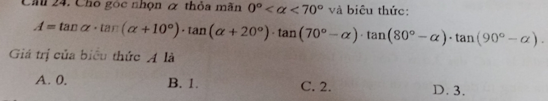 Ch 24. Cho gọc nhọn & thỏa mãn 0° <70° và biêu thức:
A=tan alpha · tan (alpha +10°)· tan (alpha +20°)· tan (70°-alpha )· tan (80°-alpha )· tan (90°-alpha )·
Giá trị của biểu thức A là
A. 0. B. 1. C. 2.
D. 3.