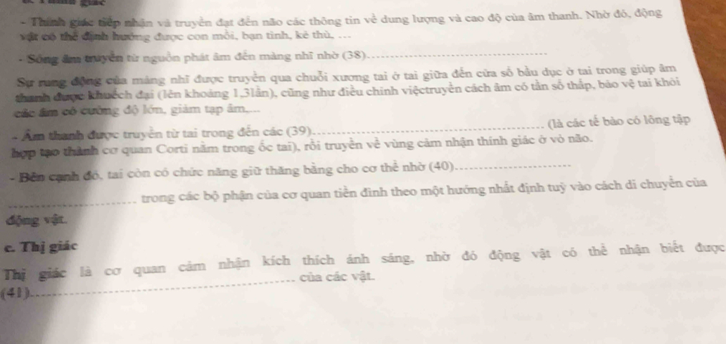 Thính giác tiếp nhận và truyền đạt đến não các thông tin về dung lượng và cao độ của âm thanh. Nhờ đỏ, động 
vật có thể định hướng được con mỗi, bạn tinh, kẻ thù, ... 
- Sông âm truyền từ nguồn phát âm đến màng nhĩ nhờ (38) 
_ 
Sự rung động của mảng nhĩ được truyền qua chuỗi xương tai ở tai giữa đến cửa số bầu dục ở tai trong giúp âm 
thanh được khuệch đại (lên khoảng 1, 3lân), cũng như điều chính việctruyền cách âm có tần số thấp, bảo vệ tai khỏi 
các âm có cường độ lớn, giảm tạp âm.... 
- Ẩm thanh được truyền từ tai trong đến các (39)_ (là các tế bào có lông tập 
hợp tạo thành cơ quan Corti nằm trong ốc tai), rỗi truyền về vùng cảm nhận thính giác ở vỏ não. 
- Bên cạnh đó, tai còn có chức năng giữ thăng bằng cho cơ thể nhờ (40)_ 
_trong các bộ phận của cơ quan tiền đình theo một hướng nhất định tuỳ vào cách di chuyển của 
động vật. 
c. Thị giác 
Thị giác là cơ quan cảm nhận kích thích ánh sáng, nhờ đó động vật có thể nhận biết được 
_của các vật. 
(41)