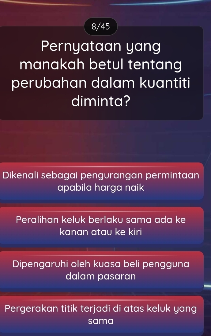 8/45
Pernyataan yang
manakah betul tentang
perubahan dalam kuantiti
diminta?
Dikenali sebagai pengurangan permintaan
apabila harga naik
Peralihan keluk berlaku sama ada ke
kanan atau ke kiri
Dipengaruhi oleh kuasa beli pengguna
dalam pasaran
Pergerakan titik terjadi di atas keluk yang
sama