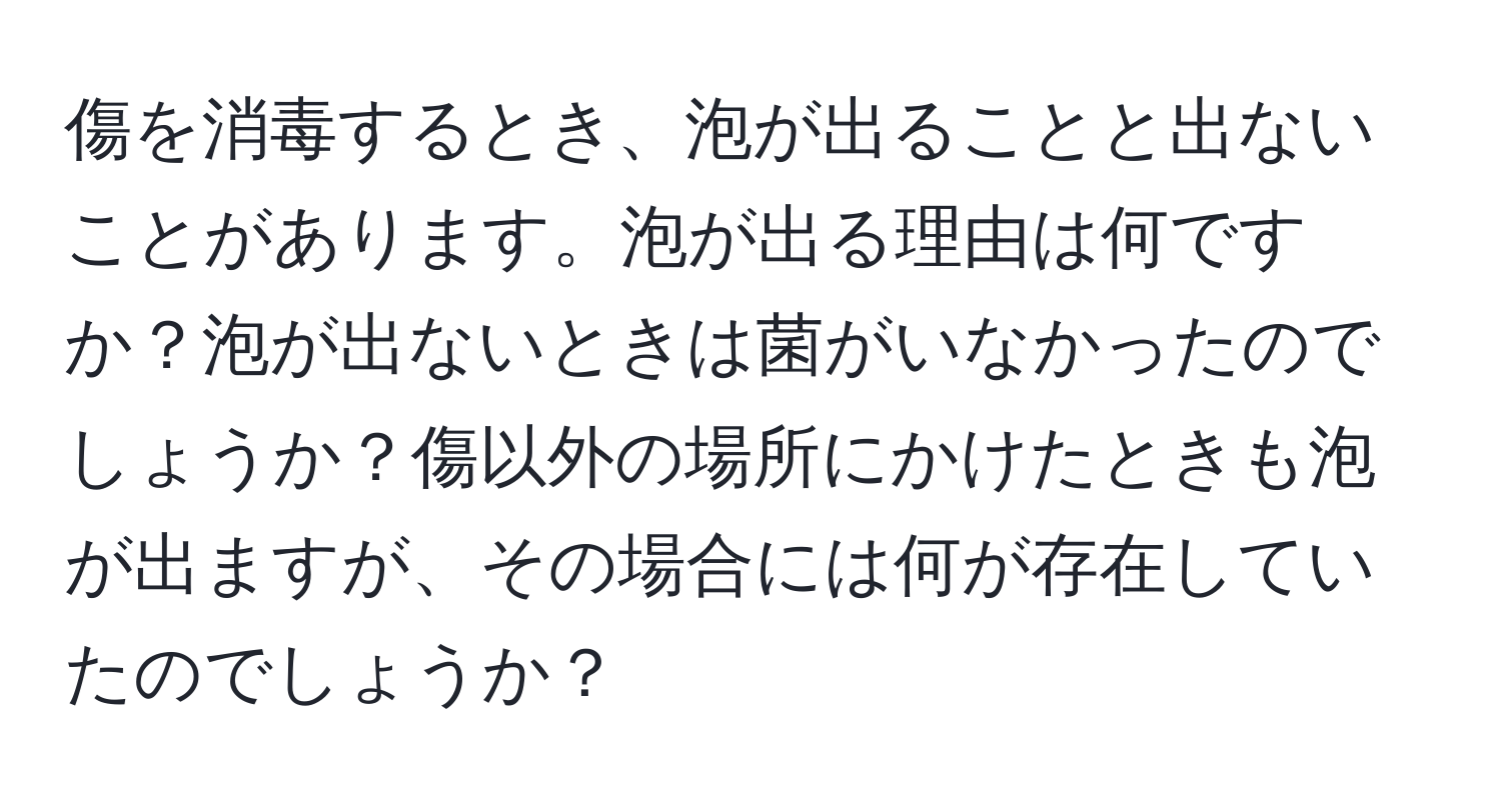 傷を消毒するとき、泡が出ることと出ないことがあります。泡が出る理由は何ですか？泡が出ないときは菌がいなかったのでしょうか？傷以外の場所にかけたときも泡が出ますが、その場合には何が存在していたのでしょうか？