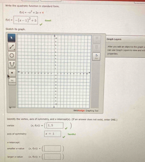 Write the quadratic function in standard form.
f(x)=-x^2+2x+4
f(x)=|-(x-1)^2+5 Good! 
Sketch its graph. 
Graph Layers 
After you add an object to the graph y
can use Graph Layers to view and edi 
properties. 
Fill 
Spluti 
Ho 
We busslign. Graphing Tool 
Identify the vertex, axis of symmetry, and x-intercept(s). (If an answer does not exist, enter DNE.) 
vertex (x,f(x))=(1,5)
axis of symmetry x=1 □  Terrifict 
x-intercept: 
smaller x -value (x,f(x))=(□ )
larger x -value (x,f(x))=(□ )