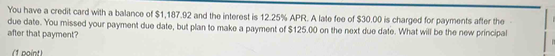 You have a credit card with a balance of $1,187.92 and the interest is 12.25% APR. A late fee of $30.00 is charged for payments after the 
due date. You missed your payment due date, but plan to make a payment of $125.00 on the next due date. What will be the new principal 
after that payment? 
(1 point)