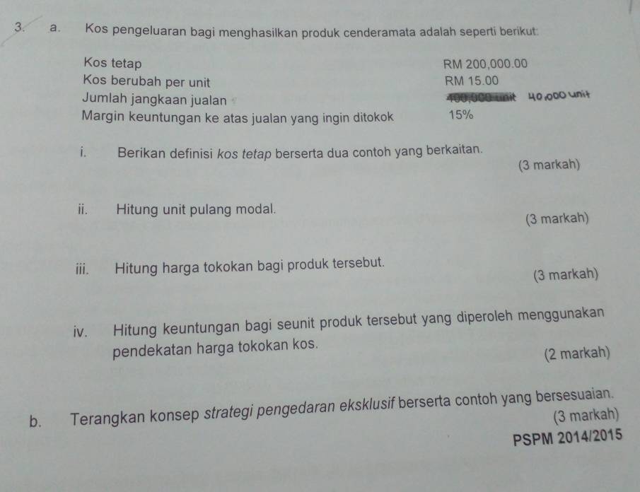 Kos pengeluaran bagi menghasilkan produk cenderamata adalah seperti berikut 
Kos tetap RM 200,000.00
Kos berubah per unit RM 15.00
Jumlah jangkaan jualan
400,000 umit 40,000 unit 
Margin keuntungan ke atas jualan yang ingin ditokok 15%
i. Berikan definisi kos tetap berserta dua contoh yang berkaitan. 
(3 markah) 
ii. Hitung unit pulang modal. 
(3 markah) 
iii. Hitung harga tokokan bagi produk tersebut. 
(3 markah) 
iv. Hitung keuntungan bagi seunit produk tersebut yang diperoleh menggunakan 
pendekatan harga tokokan kos. 
(2 markah) 
b. Terangkan konsep strategi pengedaran eksklusif berserta contoh yang bersesuaian. 
(3 markah) 
PSPM 2014/2015