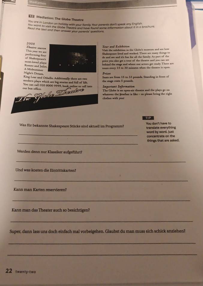 Mediation 
Mediation: The Globe Theatre 
You are in London on holiday with your family. Your parents don't speak any English 
you want to visit the Globe Theatre and have found some information about it in a brochure. 
Read the text and then answer your parents'questions 
2008 
Theatre season 
Tour and Exhibition 
Visit the exhibition in the Globe's museum and see how 
This year we are 
performing four 
Shakespeare lived and worked. There are many things to 
of Shakespeare's 
do and see and it's fun for all the family. As part of the 
price you also get a tour of the thearre and you can see 
most-loved plays: 
Romeo and Juliet 
behind the stage and where our actors get ready. There are 
A Midsummer 
tours every 15 to 30 minutes when the theatre is open. 
Night's Dream, 
Prices 
King Lear and Othello. Additionally there are two Seats are from 15 to 33 pounds. Standing in front of 
modern plays which are big stories and fall of life. the stage costs 5 pounds. 
You can call 020 8000 9999, book online or call into 
our box office. Important Information 
The Globe is an open-air theatre and the plays go on 
whatever the weather is like - so please bring the right 
clothes with you! 
TIP 
Was für bekannte Shakespeare Stücke sind aktuell im Programm? You don't have to translate everything 
_ 
word by word. Just 
concentrate on the 
_ 
things that are asked. 
Werden denn nur Klassiker aufgeführt? 
_ 
Und was kosten die Eintrittskarten? 
_ 
Kann man Karten reservieren? 
_ 
Kann man das Theater auch so besichtigen? 
_ 
Super, dann lass uns doch einfach mal vorbeigehen. Glaubst du man muss sich schick anziehen? 
_ 
_ 
22 twenty-two