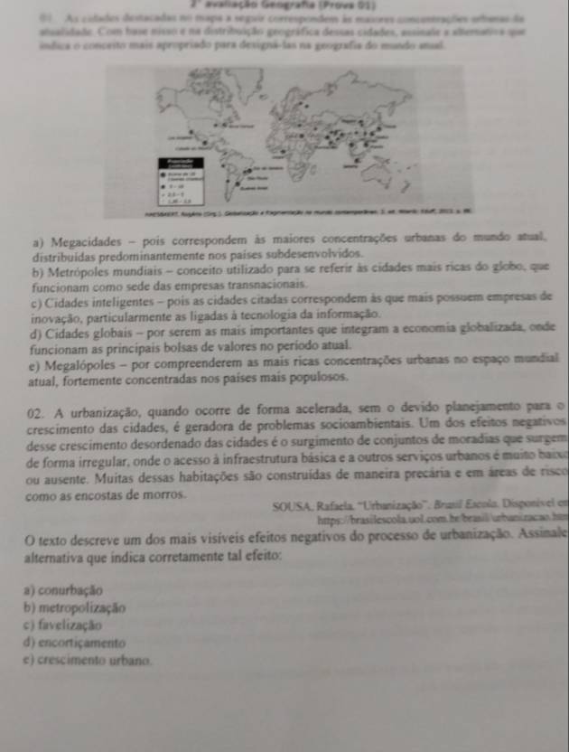 Gvaliação Geografia (Provs 01)
() As cidades destacadas no mapa a segair correspondem às masores concontrações orbanas da
atualidado. Com base misso e na distribuição geográfica dessas cidades, assinale a alteratoa que
índica o conceito mais apropriado para designá-las na geografia do mundo anual.
a) Megacidades - pois correspondem às maiores concentrações urbanas do mundo atual.
distribuidas predominantemente nos países subdesenvolvidos.
b) Metrópoles mundiais - conceito utilizado para se referir às cidades mais ricas do globo, que
funcionam como sede das empresas transnacionais.
c) Cidades inteligentes - pois as cidades citadas correspondem às que mais possuem empresas de
inovação, particularmente as ligadas à tecnologia da informação.
d) Cidades globais - por serem as mais importantes que integram a economia globalizada, onde
funcionam as principais bolsas de valores no período atual.
e) Megalópoles - por compreenderem as mais ricas concentrações urbanas no espaço mundial
atual, fortemente concentradas nos países mais populosos.
02. A urbanização, quando ocorre de forma acelerada, sem o devido planejamento para o
crescimento das cidades, é geradora de problemas socioambientais. Um dos efeitos negativos
desse crescimento desordenado das cidades é o surgimento de conjuntos de moradias que surgem
de forma irregular, onde o acesso à infraestrutura básica e a outros serviços urbanos é muito baixo
ou ausente. Muitas dessas habitações são construídas de maneira precária e em áreas de risco
como as encostas de morros.
SOUSA, Rafaela. 'Urbanização''. Brusil Escola. Disponível em
https://brasilescola.uol.com.he/brasil/urbaniracan.htm
O texto descreve um dos mais visíveis efeitos negativos do processo de urbanização. Assinale
alternativa que índica corretamente tal efeito:
a) conurbação
b) metropolização
c) favelização
d) encortiçamento
e) crescimento urbano.