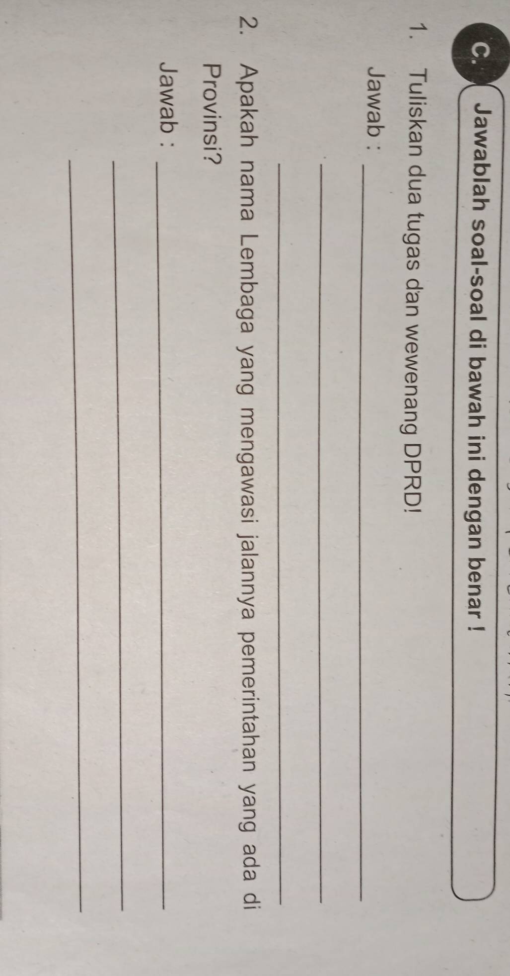 Jawablah soal-soal di bawah ini dengan benar ! 
1. Tuliskan dua tugas dan wewenang DPRD! 
_ 
Jawab : 
_ 
_ 
2. Apakah nama Lembaga yang mengawasi jalannya pemerintahan yang ada di 
Provinsi? 
Jawab :_ 
_ 
_