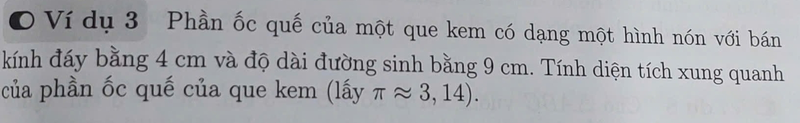 Ví dụ 3 Phần ốc quế của một que kem có dạng một hình nón với bán 
kính đáy bằng 4 cm và độ dài đường sinh bằng 9 cm. Tính diện tích xung quanh 
của phần ốc quế của que kem (lấy π approx 3,14).