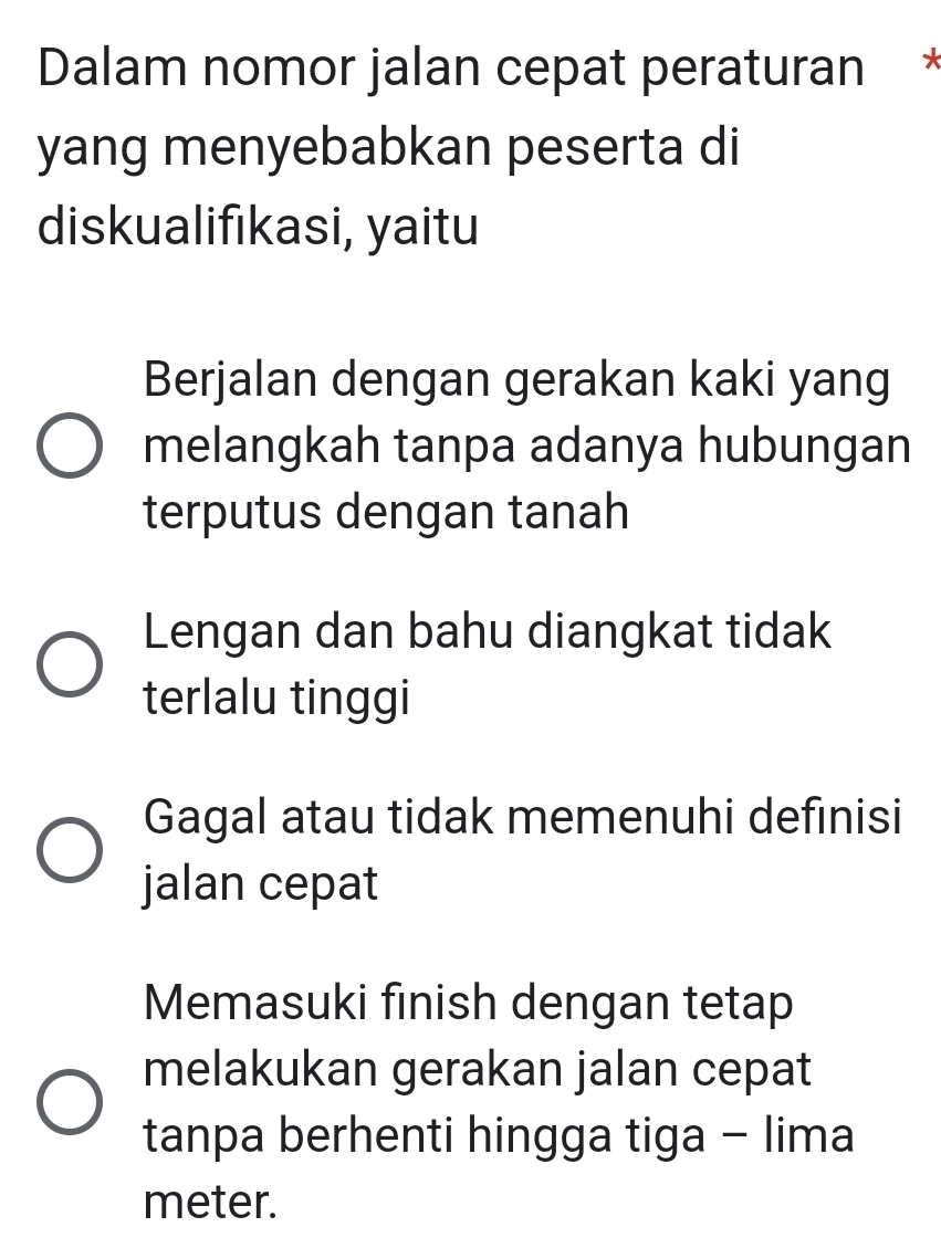 Dalam nomor jalan cepat peraturan *
yang menyebabkan peserta di
diskualifıkasi, yaitu
Berjalan dengan gerakan kaki yang
melangkah tanpa adanya hubungan
terputus dengan tanah
Lengan dan bahu diangkat tidak
terlalu tinggi
Gagal atau tidak memenuhi defınisi
jalan cepat
Memasuki finish dengan tetap
melakukan gerakan jalan cepat
tanpa berhenti hingga tiga - lima
meter.