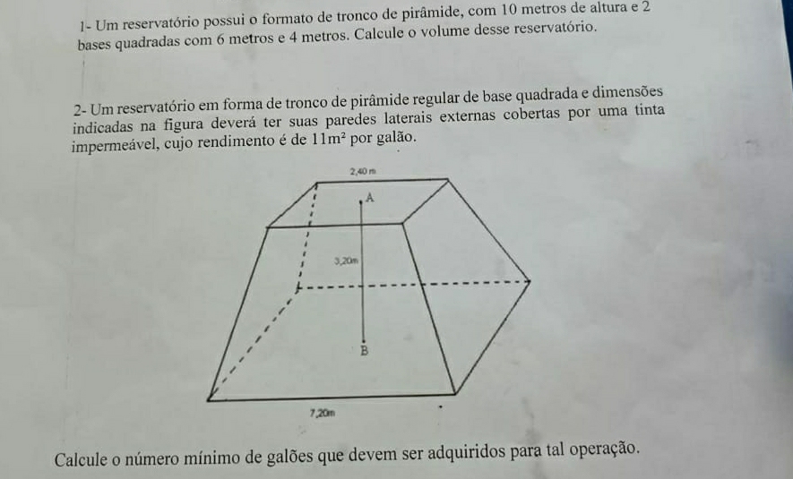 1- Um reservatório possui o formato de tronco de pirâmide, com 10 metros de altura e 2
bases quadradas com 6 metros e 4 metros. Calcule o volume desse reservatório. 
2- Um reservatório em forma de tronco de pirâmide regular de base quadrada e dimensões 
indicadas na figura deverá ter suas paredes laterais externas cobertas por uma tinta 
impermeável, cujo rendimento é de 11m^2 por galão. 
Calcule o número mínimo de galões que devem ser adquiridos para tal operação.