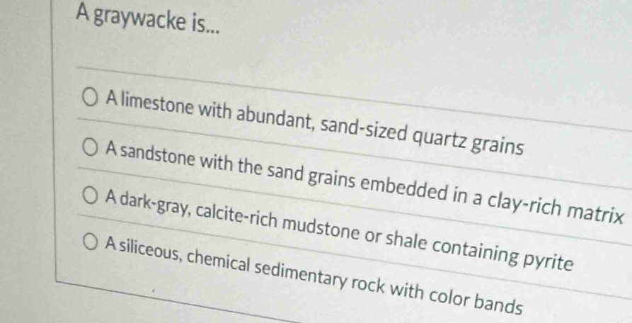 A graywacke is...
A limestone with abundant, sand-sized quartz grains
A sandstone with the sand grains embedded in a clay-rich matrix
A dark-gray, calcite-rich mudstone or shale containing pyrite
A siliceous, chemical sedimentary rock with color bands