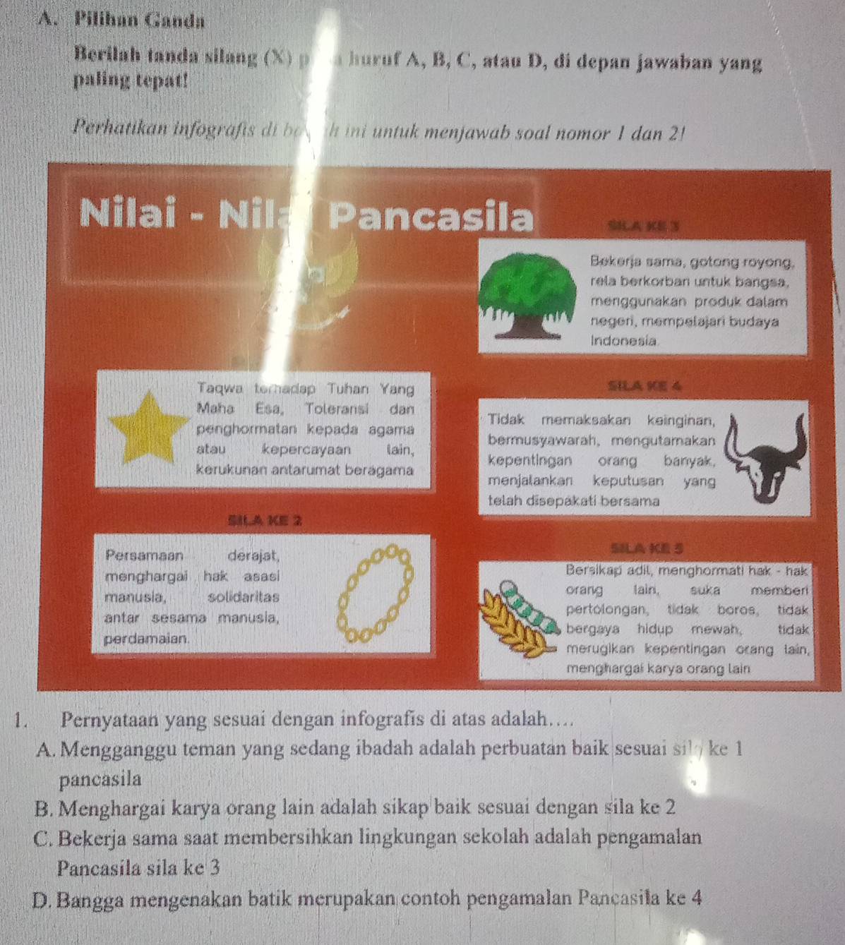 Pilihan Ganda
Berilah tanda silang (X) p a huruf A, B, C, atau D, di depan jawaban yang
paling tepat!
Perhatikan infografis di be ih ini untuk menjawab soal nomor 1 dan 2!
Nilai - Nil Pancasila SHA KE 3
Bekerja sama, gotong royong.
rela berkorban untuk bangsa.
menggunakan produk dalam
negeri, mempelajari budaya
Indonesia
Taqwa teradap Tuhan Yang SILA KE 4
Maha Esa, Toleransi dan Tidak memaksakan keinginan,
penghormatan kepada agama bermusyawarah， mengutamakan
atau kepercayaan a lain, kepentingan orang banyak.
kerukunan antarumat berágama menjalankan keputusan yan
telah disepakati bersama
SIA KE 2
Persamaan derajat,
SILA KE S
menghargai hak asasi Bersikap adil, menghormati hak - hak
orang Iain,
manusia, solidaritas suka memberi
antar sesama manusia,
pertolongan， tidak boros， tidak
bergaya hidup mewah tidak
perdamaian.
merugikan kepentingan orang lain,
menghargai karya orang lain
1. Pernyataan yang sesuai dengan infografis di atas adalah…
A. Mengganggu teman yang sedang ibadah adalah perbuatan baik sesuai si ke 1
pancasila
B. Menghargai karya orang lain adalah sikap baik sesuai dengan sila ke 2
C. Bekerja sama saat membersihkan lingkungan sekolah adalah pengamalan
Pancasila sila ke 3
D. Bangga mengenakan batik merupakan contoh pengamalan Pancasila ke 4