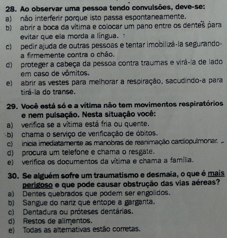 Ao observar uma pessoa tendo convulsões, deve-se:
a) não interferir porque isto passa espontaneamente.
b) abrir a boca da vítima e colocar um pano entre os dentes para
evitar que ela morda a língua.
c) pedir ajuda de outras pessoas e tentar imobilizá-la segurando-
a firmemente contra o chão.
d) proteger a cabeça da pessoa contra traumas e virá-la de lado
em caso de vômitos.
e) abrir as vestes para melhorar a respiração, sacudindo-a para
tirá-la do transe.
29. Você está só e a vítima não tem movimentos respiratórios
e nem pulsação. Nesta situação você:
a) verifica se a vítima está fria ou quente.
-b) chama o serviço de verificação de óbitos.
c) inicia imediatamente as manobras de reanimação cardiopulmonar.
d) procura um telefone e chama o resgate.
e) verifica os documentos da vítima e chama a família.
30. Se alguém sofre um traumatismo e desmaia, o que é mais
perigoso e que pode causar obstrução das vias aéreas?
a) Dentes quebrados que podem ser engolidos.
b) Sangue do nariz que entope a garganta.
c) Dentadura ou próteses dentárias.
d) Restos de alimentos.
e) Todas as alternativas estão corretas.