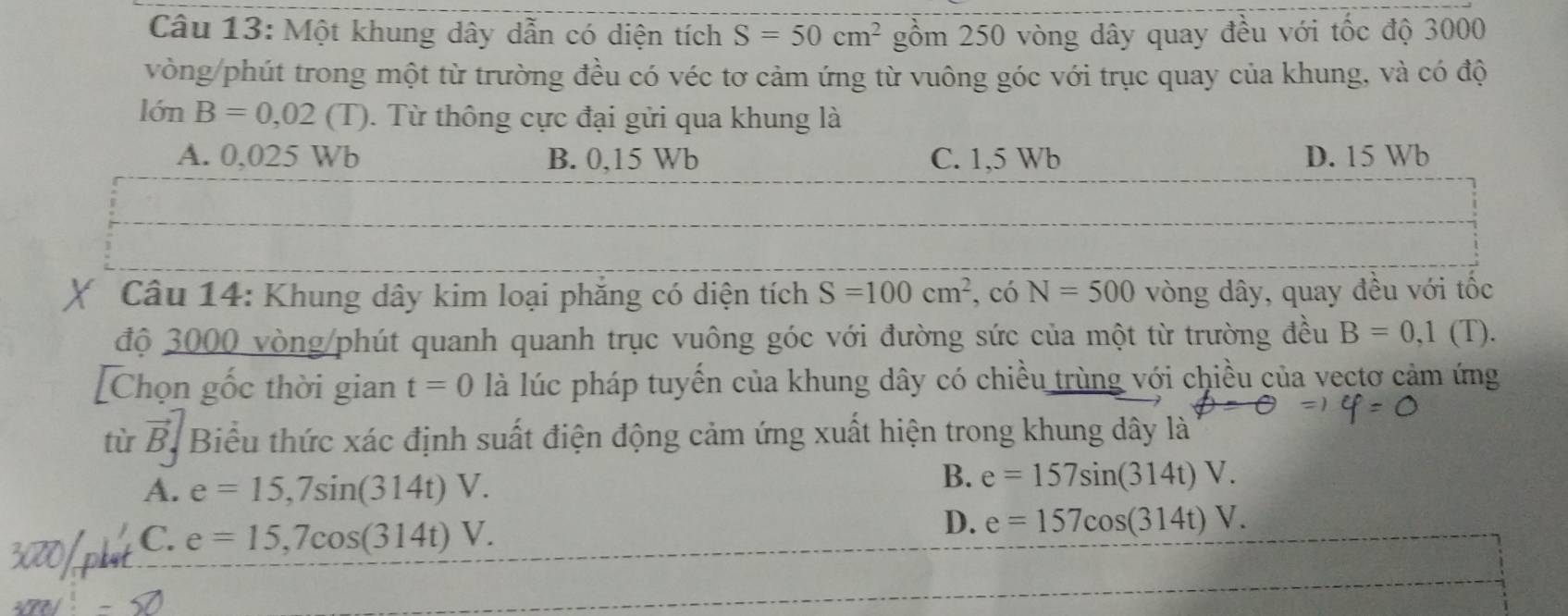 Một khung dây dẫn có diện tích S=50cm^2 gồm 250 vòng dây quay đều với tốc độ 3000
vòng/phút trong một từ trường đều có véc tơ cảm ứng từ vuông góc với trục quay của khung, và có độ
lón B=0,02(T). Từ thông cực đại gửi qua khung là
A. 0,025 Wb B. 0,15 Wb C. 1,5 Wb D. 15 Wb
Câu 14: Khung dây kim loại phăng có diện tích S=100cm^2 , có N=500 vòng dây, quay đều với tốc
độ 3000 vòng/phút quanh quanh trục vuông góc với đường sức của một từ trường đều B=0,1(T). 
[Chọn gốc thời gian t=0 là lúc pháp tuyến của khung dây có chiều trùng với chiều của vectơ cảm ứng
tù vector B_j Biểu thức xác định suất điện động cảm ứng xuất hiện trong khung dây là
A. e=15,7sin (314t)V.
B. e=157sin (314t)V.
C. e=15,7cos (314t)V.
D. e=157cos (314t)V.