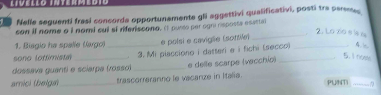 LIVELLO INTERMEDIó 
Nelle seguenti frasi concorda opportunamente gli aggettivi qualificativi, posti tra parented 
son il nome o i nomi cui si riferiscono. (1 punto per ogn risposta esatta) 
2. Lo zio e la z 
1. Biagio ha spalle (largo) e polsi e caviglie (sottile)_ 
sono (ottimista) __3. Mi piacciono i datteri e í fichi (secco) _4 
dossava guanti e sciarpa (rosso) _e delle scarpe (vecchío)_ 
5. I now 
arnici (belga) _trascorreranno le vacanze in Italia. PUNTI _*=******= n