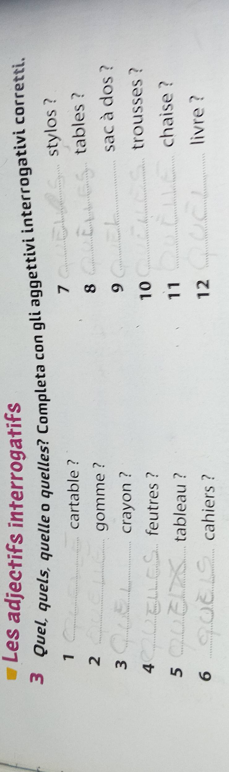 Les adjectifs interrogatifs 
3 Quel, quels, quelle o quelles? Completa con gli aggettivi interrogativi corretti. 
stylos ? 
_1 
_7 
cartable ? 
2 __tables ? 
8 
gomme ? 
sac à dos ? 
_3 
crayon ? 
_9 
_4 
feutres ? 
10_ 
trousses ? 
5 _tableau ? 
11_ 
chaise ? 
6 _cahiers ? 
12_ 
livre ?