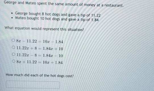 George and Mateo spent the same amount of money at a restaurant.
George bought 8 hot dogs and gave a tip of 11.22
Mateo bought 10 hot dogs and gave a tip of 1.84
What equation would represent this situation?
8x-11.22=10x-1.84
11.22x+8=1.84x+10
11.22x-8=1.84x-10
8x+11.22=10x+1.84
How much did each of the hot dogs cost?