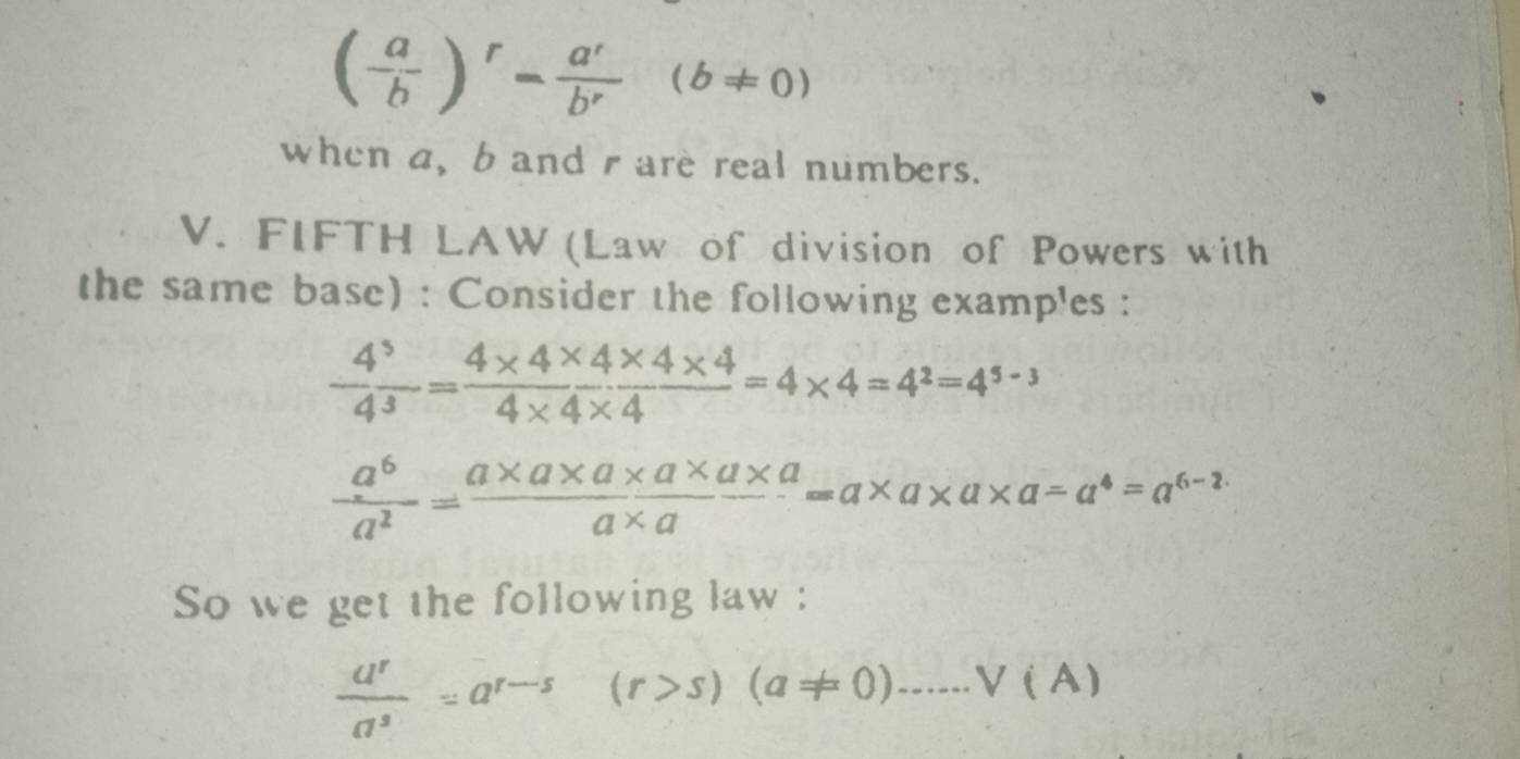 ( a/b )^r= a^r/b^r (b!= 0)
when a, b and r are real numbers. 
V. FIFTH LAW (Law of division of Powers with 
the same base) : Consider the following examples :
 4^5/4^3 = (4* 4* 4* 4)/4* 4* 4 =4* 4=4^2=4^(5-3)
 a^6/a^2 = (a* a* a* a* a* a)/a* a =a* a* a* a=a^4=a^(6-2.)
So we get the following law :
 a^r/a^s =a^(r-s)(r>s)(a!= 0).....V(A)