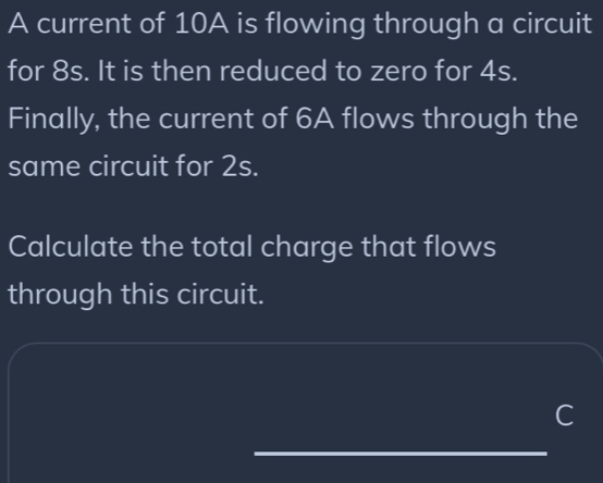 A current of 10A is flowing through a circuit 
for 8s. It is then reduced to zero for 4s. 
Finally, the current of 6A flows through the 
same circuit for 2s. 
Calculate the total charge that flows 
through this circuit. 
C 
_