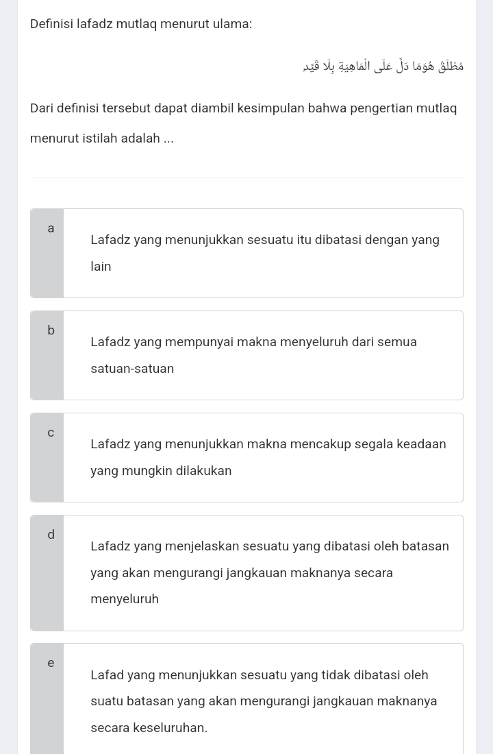 Definisi lafadz mutlaq menurut ulama:
Ló v, aolai| ie js logó gīló
Dari definisi tersebut dapat diambil kesimpulan bahwa pengertian mutlaq
menurut istilah adalah ...
a
Lafadz yang menunjukkan sesuatu itu dibatasi dengan yang
lain
b
Lafadz yang mempunyai makna menyeluruh dari semua
satuan-satuan
Lafadz yang menunjukkan makna mencakup segala keadaan
yang mungkin dilakukan
a
Lafadz yang menjelaskan sesuatu yang dibatasi oleh batasan
yang akan mengurangi jangkauan maknanya secara
menyeluruh
Lafad yang menunjukkan sesuatu yang tidak dibatasi oleh
suatu batasan yang akan mengurangi jangkauan maknanya
secara keseluruhan.