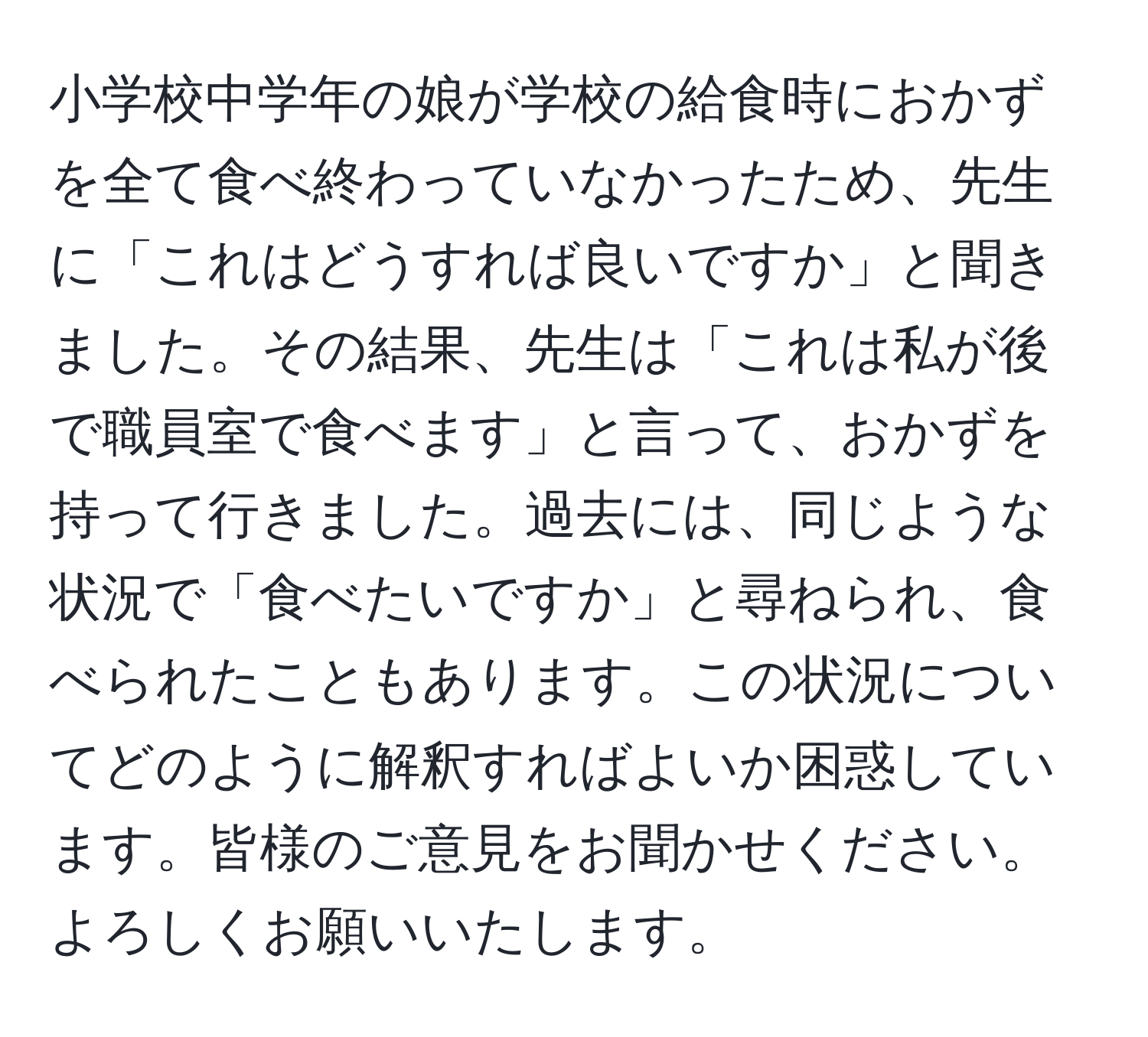 小学校中学年の娘が学校の給食時におかずを全て食べ終わっていなかったため、先生に「これはどうすれば良いですか」と聞きました。その結果、先生は「これは私が後で職員室で食べます」と言って、おかずを持って行きました。過去には、同じような状況で「食べたいですか」と尋ねられ、食べられたこともあります。この状況についてどのように解釈すればよいか困惑しています。皆様のご意見をお聞かせください。よろしくお願いいたします。