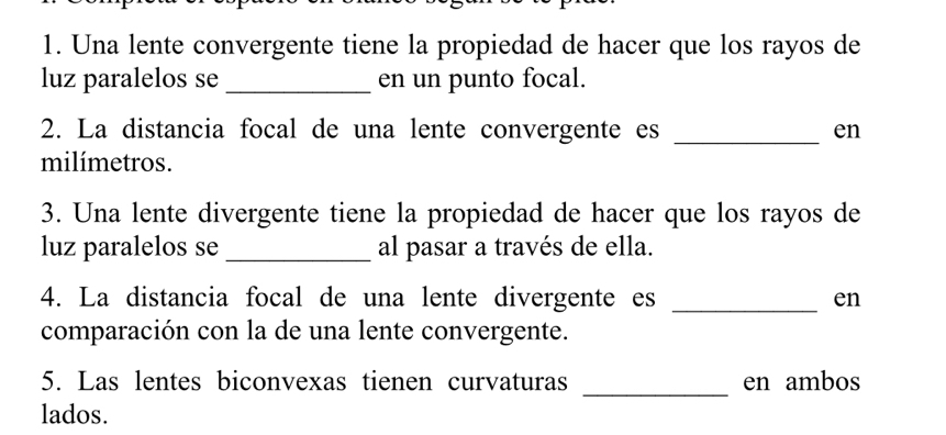 Una lente convergente tiene la propiedad de hacer que los rayos de 
luz paralelos se _en un punto focal. 
2. La distancia focal de una lente convergente es _en 
milímetros. 
3. Una lente divergente tiene la propiedad de hacer que los rayos de 
luz paralelos se _al pasar a través de ella. 
4. La distancia focal de una lente divergente es _en 
comparación con la de una lente convergente. 
_ 
5. Las lentes biconvexas tienen curvaturas en ambos 
lados.