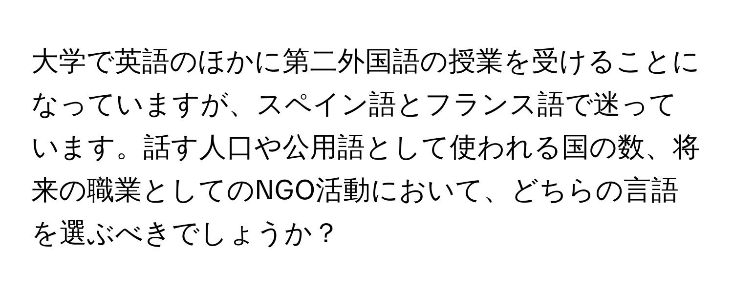 大学で英語のほかに第二外国語の授業を受けることになっていますが、スペイン語とフランス語で迷っています。話す人口や公用語として使われる国の数、将来の職業としてのNGO活動において、どちらの言語を選ぶべきでしょうか？