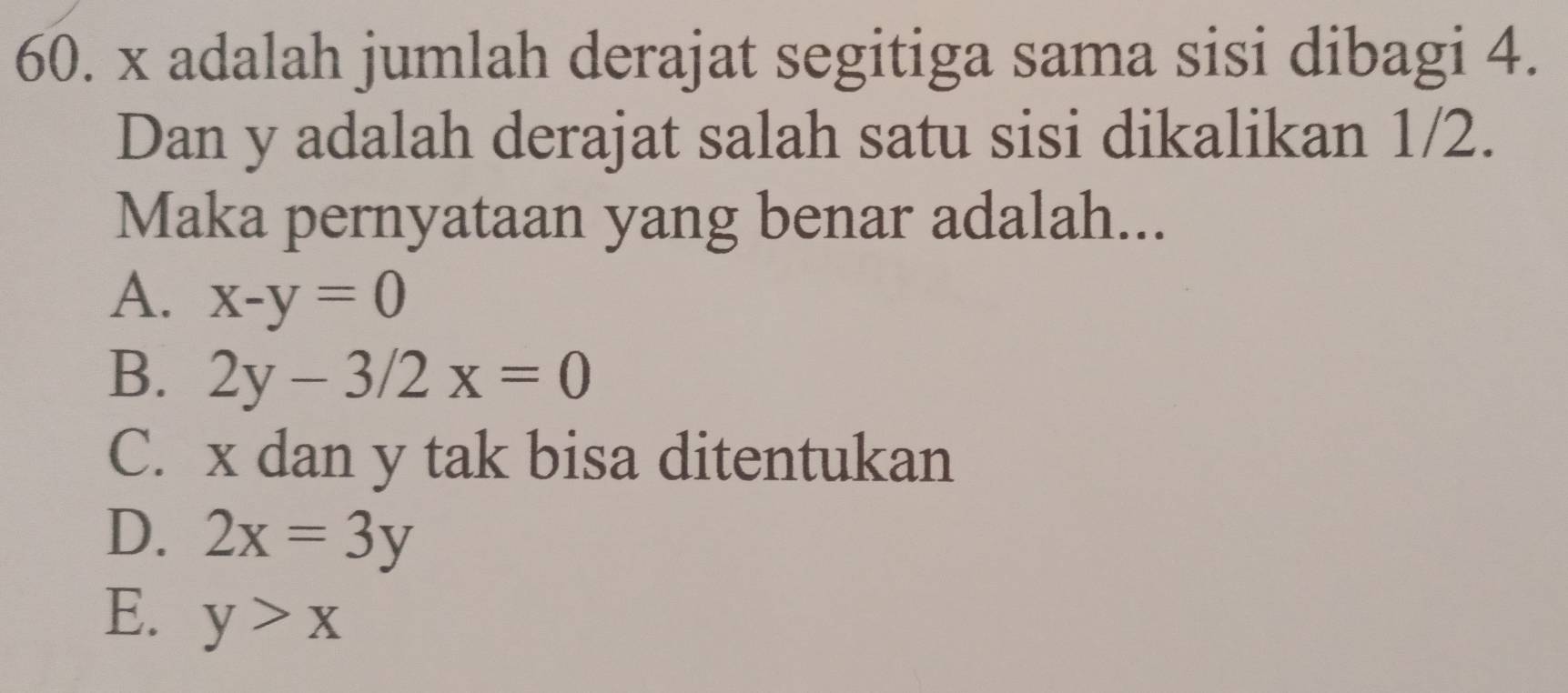 x adalah jumlah derajat segitiga sama sisi dibagi 4.
Dan y adalah derajat salah satu sisi dikalikan 1/2.
Maka pernyataan yang benar adalah...
A. x-y=0
B. 2y-3/2x=0
C. x dan y tak bisa ditentukan
D. 2x=3y
E. y>x