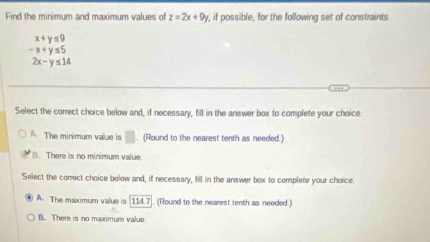 Find the minimum and maximum values of z=2x+9y , if possible, for the following set of constraints.
x+y≤ 9
-x+y≤ 5
2x-y≤ 14
Select the correct choice below and, if necessary, fill in the answer box to complete your choice.
A. The minimum value is □. (Round to the nearest tenth as needed.)
B. There is no minimum value.
Select the correct choice below and, if necessary, fill in the answer box to complete your choice.
A. The maximum value is [114.7]. (Round to the nearest tenth as needed.)
B. There is no maximum value.