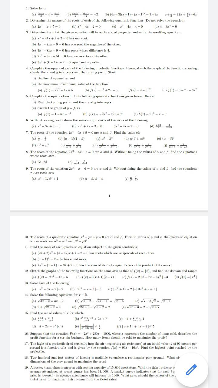 Solve for x
(a)  (2x+7)/3 -4= (x-7)/4  (b)  (4x-3)/6 - (2x-1)/12 =-2 (b) (4x-3)(x+1)-(x+1)^2=1-3x x+ 1/3 =2(x+ 2/3 )-6x
2. Determine the nature of the roots of each of the following quadratic functions (Do not solve the equation)
(B) 2x^2-x+5=0 (b) x^2+4x-2=0 (c) -x^2-4x+4=0 (d) 4-3x^2=0
3. Determine k so that the given equation will have the stated property, and write the resulting equation:
(a) x^2+4kx+k+2=0 has one root.
(b) 4x^2-8kx-9=0 has one root the negative of the other.
(c) 4x^2-8kx+9=0 has roots whose difference is 4.
(d) 2x^2-3kx+5k=0 has one root twice the other.
(e) 3x^2+(k-1)x-2=0 equal and opposite.
4. Complete the square of each of the following quadratic functions. Hence, sketch the graph of the function, showing
clearly the x and y intercepts and the turning point. Start:
(i) the line of symmetry, and
(ii) the maximum or minimum value of the function
(a) f(x)=2x^2-4x+5 (b) f(x)=x^2+2x-5 f(x)=4-3x^2 (d) f(x)=3-7x-3x^2
5. Complete the square of each of the following quadratic functions given below. Hence:
(i) Find the turning point, and the x and y intercepts.
(ii) Sketch the graph of y=f(x).
(a) f(x)=1-6x-x^2 (b) g(x)=-2x^2-12x+7 (c) h(x)=2x^2-x-5
6. Without solving, write down the sums and products of the roots of the following:
(a) x^2-3x+5=0 (b) 2x^2+7x-3=0 3x^2+4x-7=0 (d)  (x+2)/2 = 3/3x-1 
7. The roots of the equation 2x^2-6x+9=0 are α and β. Find the value of:
(a)  1/alpha  + 1/beta   (b) (alpha +1)(1+beta ) (c) alpha^2+beta^2 (d) alpha^2beta +alpha beta^2 (e) (alpha -beta )^2
(f) alpha^3+beta^3 (g)  1/alpha +1 + 1/beta +1  (b)  1/alpha^2-1 + 1/beta^2-1  (i)  1/alpha^2+1 + 1/beta^2+1  (j)  1/2alpha +beta  + 1/alpha +2beta  
8. The roots of the equation 2x^2+6x-5=0 are α and β. Without fining the values of α and 3, find the equations
whose roots are:
(a) 2o, 2β (b)  1/alpha +1 , 1/beta +1 
2x^2-x-6=0 are α and β. Without fining the values of o and β, find the equations
(a) alpha^2+1,beta^2+1 ③ alpha -beta ,beta -a (c) ,.
10. The roots of a quadratic equation nx^2-px+q=0 are α and β. Form in terms of p and 4, the quadratic equation
a^3-pa^2 and beta^3-pbeta^2.
11. Find the roots of each quadratic equation subject to the given conditions:
(a) (2k+2)x^2+(4-4k)x+k-2=0 has roots which are reciprocals of each other.
(b) (x+k)^2=2-3k k has equal roots
(c) kx^2-(1+k)x+3k+2=0 has the sum of its roots equal to twice the product of its roots.
12. Sketch the graphs of the following functions on the same axis as that of f(x)= x , and find the domain and range:
(a) f(x)=|2x^2-4x+5| (b) f(x)=|(x+1)(2-x)| (c) f(x)=2|3-7x-3x^2|+3 (d) f(x)=|x^3|
13. Solve each of the following
(a) |x^2-3x-2|=2 (b) | |2x^2-x-3|=3 (c) |x^2+4x-2|=|3x^2+x+1|
14. Solve the following equations for x∈ R.
(a) sqrt(3x-2)=3x-2 (b) sqrt(x-2)-sqrt(2x-11)=sqrt(x-5) (c) sqrt(7-3sqrt x)=sqrt(x+1)
(d) 2+sqrt(2t-x)=t (e) sqrt(2x+3)-sqrt(x-2)=2 (e) sqrt(2x-3)=2+sqrt(x+7)
15. Find the set of values of x for which.
(a)  (x+3)/x-1  (b)  (x^2+7x+10)/x+1 >2x+7 (c) -1
(d) |8-2x-x^2|<8</tex> (e) | (x+1)/x^2+2x+2 |≤  1/2  (f) |x+1|+|x-2|≤ 5
16. Suppose that the equation P(x)=-2x^2+280x-1000 0, where x represents the number of items sold, describes the
profit function for a certain business. How many items should be sold to maximize the profit?
17. The hight of a projectile fired vertically into the air (neglecting air resistance) at an initial velocity of 96 meters per
second is a function of z and is given by the equation f(x)=96x-16x^2. Find the highest point reached by the
projectile.
18. Two hundred and fort meters of fencing is available to enclose a rectangular play ground. What sb
dimensions of the play gound to maximize the area?
19. A hockey team plays in an area with seating capacity of 15, 000 spectators. With the ticket price set a
average attendance at recent games has been 11,000. A market survey indicates that for each ku
price is lowered, the average attendance will increase by 1000. What price should the owners of the
ticket price to maximize their revenue from the ticket sales?