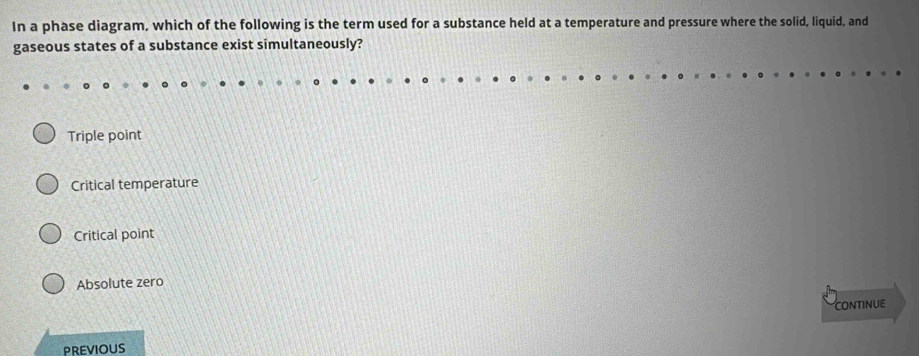 In a phase diagram, which of the following is the term used for a substance held at a temperature and pressure where the solid, liquid, and
gaseous states of a substance exist simultaneously?
Triple point
Critical temperature
Critical point
Absolute zero
CONTINUE
PREVIOUS