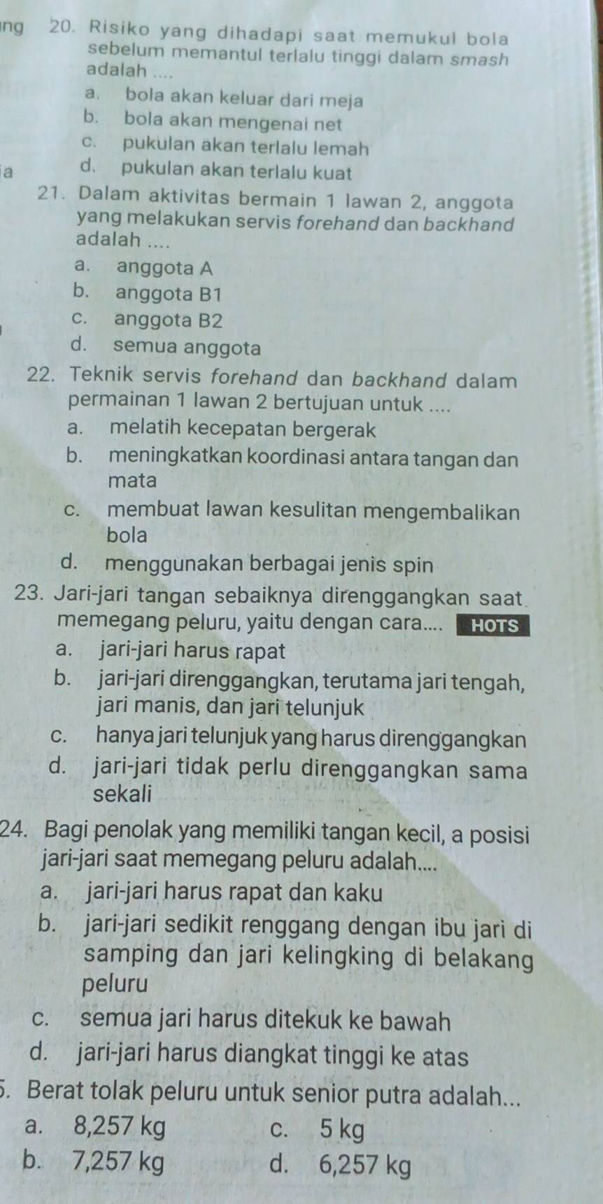 ng 20. Risiko yang dihadapi saat memukul bola
sebelum memantul terlalu tinggi dalam smash
adalah ....
a. bola akan keluar dari meja
b. bola akan mengenai net
c. pukulan akan terlalu lemah
a d. pukulan akan terlalu kuat
21. Dalam aktivitas bermain 1 Iawan 2, anggota
yang melakukan servis forehand dan backhand
adalah ....
a. anggota A
b. anggota B1
c. anggota B2
d. semua anggota
22. Teknik servis forehand dan backhand dalam
permainan 1 lawan 2 bertujuan untuk ....
a. melatih kecepatan bergerak
b. meningkatkan koordinasi antara tangan dan
mata
c. membuat lawan kesulitan mengembalikan
bola
d. menggunakan berbagai jenis spin
23. Jari-jari tangan sebaiknya direnggangkan saat
memegang peluru, yaitu dengan cara.... HOTS
a. jari-jari harus rapat
b. jari-jari direnggangkan, terutama jari tengah,
jari manis, dan jari telunjuk
c. hanya jari telunjuk yang harus direnggangkan
d. jari-jari tidak perlu direnggangkan sama
sekali
24. Bagi penolak yang memiliki tangan kecil, a posisi
jari-jari saat memegang peluru adalah....
a. jari-jari harus rapat dan kaku
b. jari-jari sedikit renggang dengan ibu jari di
samping dan jari kelingking di belakang
peluru
c. semua jari harus ditekuk ke bawah
d. jari-jari harus diangkat tinggi ke atas
. Berat tolak peluru untuk senior putra adalah...
a. 8,257 kg c. 5 kg
b. 7,257 kg d. 6,257 kg