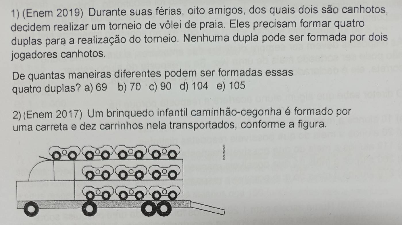 (Enem 2019) Durante suas férias, oito amigos, dos quais dois são canhotos,
decidem realizar um torneio de vôlei de praia. Eles precisam formar quatro
duplas para a realização do torneio. Nenhuma dupla pode ser formada por dois
jogadores canhotos.
De quantas maneiras diferentes podem ser formadas essas
quatro duplas? a) 69 b) 70 c) 90 d) 104 e) 105
2) (Enem 2017) Um brinquedo infantil caminhão-cegonha é formado por
uma carreta e dez carrinhos nela transportados, conforme a figura.