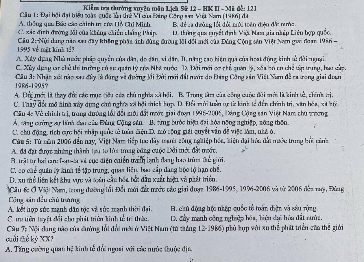 Kiểm tra thường xuyên môn Lịch Sử 12 - HK II - Mã đề: 121
Câu 1: Đại hội đại biểu toàn quốc lần thứ VI của Đảng Cộng sản Việt Nam (1986) đã
A. thông qua Báo cáo chính trị của Hồ Chí Minh. B. đề ra đường lối đổi mới toàn diện đất nước.
C. xác định đường lối của kháng chiến chống Pháp. D. thông qua quyết định Việt Nam gia nhập Liên hợp quốc.
Câu 2:-Nội dung nào sau đây không phản ánh đúng đường lối đổi mới của Đảng Cộng sản Việt Nam giai đoạn 1986 -
1995 về mặt kinh tế?
A. Xây dựng Nhà nước pháp quyền của dân, do dân, vì dân. B. nâng cao hiệu quả của hoạt động kinh tế đối ngoại.
C. Xây dựng cơ chế thị trường có sự quản lý của Nhà nước. D. Đổi mới cơ chế quản lý, xóa bỏ cơ chế tập trung, bao cấp.
Câu 3: Nhận xét nào sau đây là đúng về đường lối Đồi mới đất nước do Đảng Cộng sản Việt Nam đề ra trong giai đoạn
1986-1995?
A. Đổi mới là thay đổi các mục tiêu của chủ nghĩa xã hội. B. Trọng tâm của công cuộc đổi mới là kinh tế, chính trị.
C. Thay đổi mô hình xây dựng chủ nghĩa xã hội thích hợp. D. Đổi mới tuần tự từ kinh tế đến chính trị, văn hóa, xã hội.
Câu 4: Về chính trị, trong đường lối đổi mới đất nước giai đoạn 1996-2006, Đảng Cộng sản Việt Nam chủ trương
Ả. tăng cường sự lãnh đạo của Đảng Cộng sản. B. từng bước hiện đại hóa nông nghiệp, nông thôn.
C. chủ động, tích cực hội nhập quốc tế toàn diện.D. mở rộng giải quyết vấn đề việc làm, nhà ở.
Câu 5: Từ năm 2006 đến nay, Việt Nam tiếp tục đẩy mạnh công nghiệp hóa, hiện đại hóa đất nước trong bối cảnh
A. đã đạt được những thành tựu to lớn trong công cuộc Đồi mới đất nước.
B. trật tự hai cực I-an-ta và cục diện chiến tranh lạnh đang bao trùm thế giới.
C. cơ chế quản lý kinh tế tập trung, quan liêu, bao cấp đang bộc lộ hạn chế.
D. xu thế liên kết khu vực và toàn cầu hóa bắt đầu xuất hiện và phát triển.
* Câu 6: Ở Việt Nam, trong đường lối Đồi mới đất nước các giai đoạn 1986-1995, 1996-2006 và từ 2006 đến nay, Đảng
Cộng sản đều chủ trương
A. kết hợp sức mạnh dân tộc và sức mạnh thời đại.  B. chủ động hội nhập quốc tế toàn diện và sâu rộng.
C. ưu tiên tuyệt đổi cho phát triển kinh tế tri thức.  D. đấy mạnh công nghiệp hóa, hiện đại hóa đất nước.
Câu 7: Nội dung nào của đường lối đổi mới ở Việt Nam (từ tháng 12-1986) phù hợp với xu thế phát triển của thế giới
cuối thế kỷ XX?
A. Tăng cường quan hệ kinh tế đối ngoại với các nước thuộc địa.