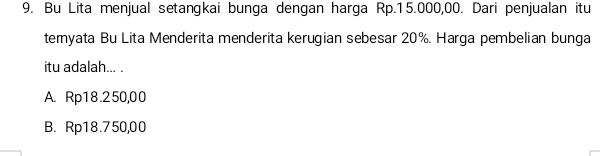 Bu Lita menjual setangkai bunga dengan harga Rp.15.000,00. Dari penjualan itu
temyata Bu Lita Menderita menderita kerugian sebesar 20%. Harga pembelian bunga
itu adalah... .
A. Rp18.250,00
B. Rp18.750,00