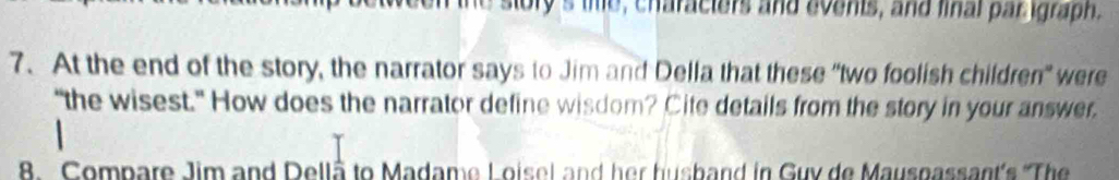 the story's the, characters and events, and final par igraph. 
7. At the end of the story, the narrator says to Jim and Della that these "two foolish children" were 
“the wisest." How does the narrator define wisdom? Cite details from the story in your answer. 
8. Compare Jim and Dellå to Madame Loisel and her husband in Guy de Mauspassant's 'The