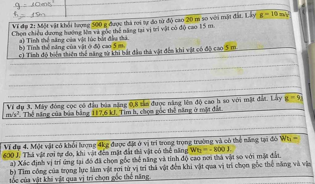 Ví dụ 2: Một vật khối lượng 500 g được thả rơi tự do từ độ cao 20 m so với mặt đất. Lấy g=10m/s^2
Chọn chiều dương hướng lên và gốc thế năng tại vị trí vật có độ cao 15 m. 
a) Tính thế năng của vật lúc bắt đầu thả. 
b) Tính thế năng của vật ở độ cao 5 m. 
c) Tính độ biển thiên thế năng từ khi bắt đầu thả vật đến khi vật có độ cao 5 m. 
_ 
_ 
_ 
_ 
_ 
_ 
_ 
_ 
Ví dụ 3. Máy đóng cọc có đầu búa nặng 0, 8 tấn được nâng lên độ cao h so với mặt đất. Lấy g=9,
m/s^2. Thế năng của búa bằng 117, 6 kJ. Tìm h, chọn gốc thế năng ở mặt đất. 
Ví dụ 4. Một vật có khối lượng 4kg được đặt ở vị trí trong trọng trường và có thế năng tại đó Wt_1=
600 J. Thả vật rơi tự do, khi vật đến mặt đất thì vật có thể năng Wt_2=-800J. 
a) Xác định vị trí ứng tại đó đã chọn gốc thế năng và tính độ cao nơi thả vật so với mặt đất. 
b) Tìm công của trọng lực làm vật rơi từ vị trí thả vật đến khi vật qua vị trí chọn gốc thế năng và vận 
tốc của vật khi vật qua vị trí chọn gốc thể năng.